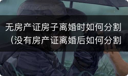 无房产证房子离婚时如何分割（没有房产证离婚后如何分割）