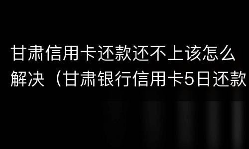 甘肃信用卡还款还不上该怎么解决（甘肃银行信用卡5日还款）