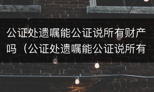 公证处遗嘱能公证说所有财产吗（公证处遗嘱能公证说所有财产吗有效吗）