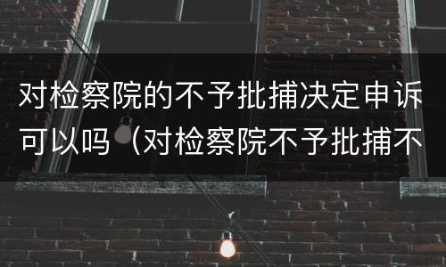 对检察院的不予批捕决定申诉可以吗（对检察院不予批捕不服）