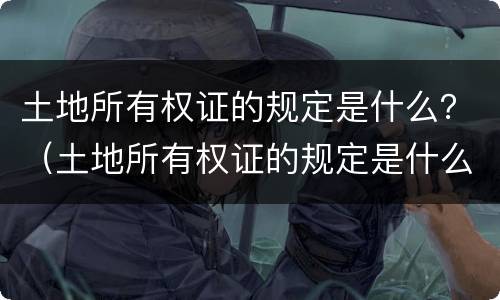 土地所有权证的规定是什么？（土地所有权证的规定是什么文件）