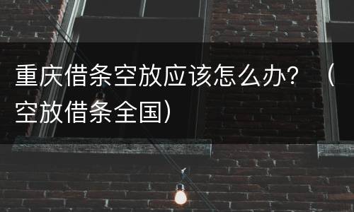 重庆借条空放应该怎么办？（空放借条全国）