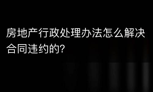 房地产行政处理办法怎么解决合同违约的？