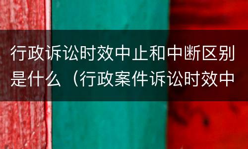 行政诉讼时效中止和中断区别是什么（行政案件诉讼时效中止中断）