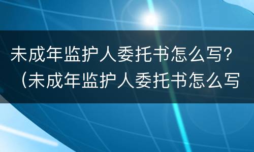 未成年监护人委托书怎么写？（未成年监护人委托书怎么写模板）