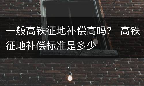 一般高铁征地补偿高吗？ 高铁征地补偿标准是多少