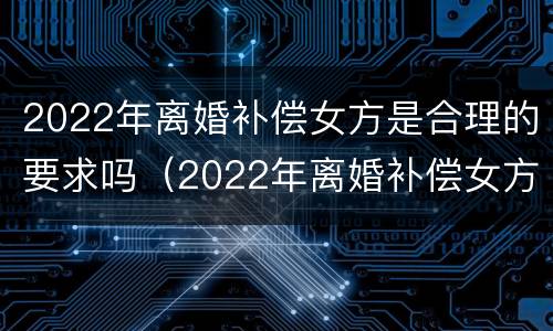 2022年离婚补偿女方是合理的要求吗（2022年离婚补偿女方是合理的要求吗知乎）