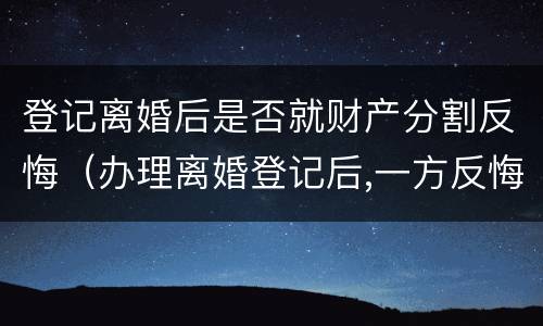 登记离婚后是否就财产分割反悔（办理离婚登记后,一方反悔,可以撤销登记吗?）