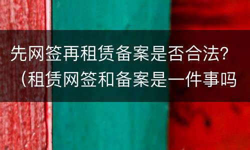 先网签再租赁备案是否合法？（租赁网签和备案是一件事吗）