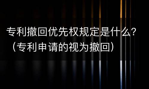 专利撤回优先权规定是什么？（专利申请的视为撤回）