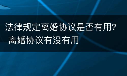 法律规定离婚协议是否有用？ 离婚协议有没有用