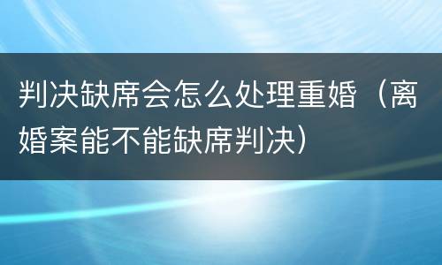 判决缺席会怎么处理重婚（离婚案能不能缺席判决）