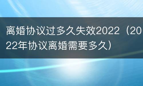 离婚协议过多久失效2022（2022年协议离婚需要多久）