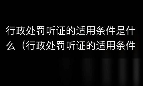 行政处罚听证的适用条件是什么（行政处罚听证的适用条件是什么意思）