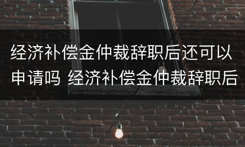 经济补偿金仲裁辞职后还可以申请吗 经济补偿金仲裁辞职后还可以申请吗知乎