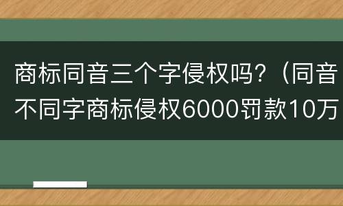 商标同音三个字侵权吗?（同音不同字商标侵权6000罚款10万）