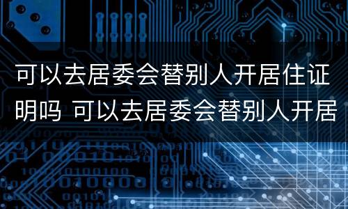 可以去居委会替别人开居住证明吗 可以去居委会替别人开居住证明吗