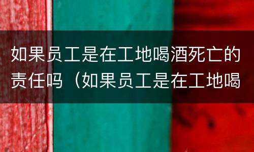 如果员工是在工地喝酒死亡的责任吗（如果员工是在工地喝酒死亡的责任吗）