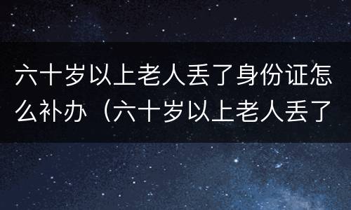 六十岁以上老人丢了身份证怎么补办（六十岁以上老人丢了身份证怎么补办呢）