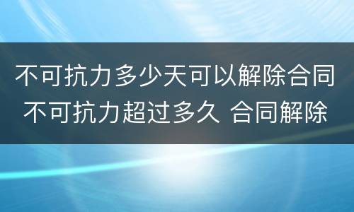 不可抗力多少天可以解除合同 不可抗力超过多久 合同解除