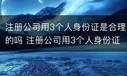 注册公司用3个人身份证是合理的吗 注册公司用3个人身份证是合理的吗怎么办