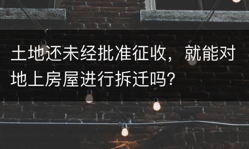 土地还未经批准征收，就能对地上房屋进行拆迁吗？