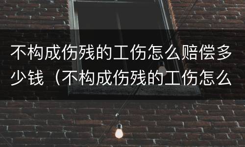 不构成伤残的工伤怎么赔偿多少钱（不构成伤残的工伤怎么赔偿多少钱一个月）