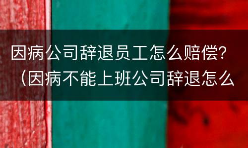 因病公司辞退员工怎么赔偿？（因病不能上班公司辞退怎么赔偿）