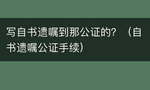 写自书遗嘱到那公证的？（自书遗嘱公证手续）