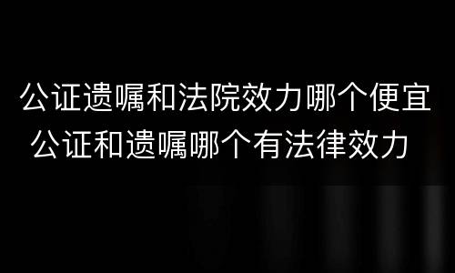 公证遗嘱和法院效力哪个便宜 公证和遗嘱哪个有法律效力