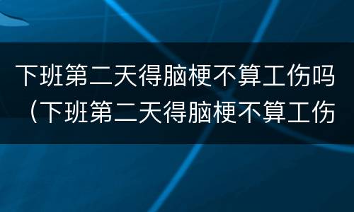 下班第二天得脑梗不算工伤吗（下班第二天得脑梗不算工伤吗）