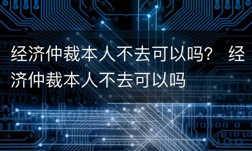 经济仲裁本人不去可以吗？ 经济仲裁本人不去可以吗