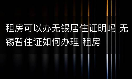 租房可以办无锡居住证明吗 无锡暂住证如何办理 租房