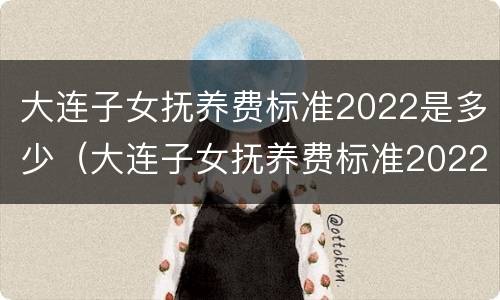 大连子女抚养费标准2022是多少（大连子女抚养费标准2022是多少呢）