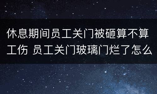 休息期间员工关门被砸算不算工伤 员工关门玻璃门烂了怎么处理