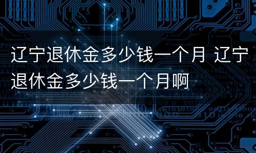 辽宁退休金多少钱一个月 辽宁退休金多少钱一个月啊