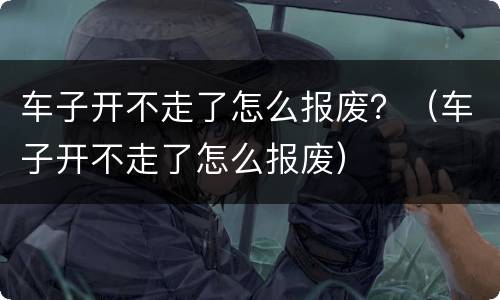 车子开不走了怎么报废？（车子开不走了怎么报废）