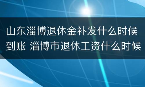 山东淄博退休金补发什么时候到账 淄博市退休工资什么时候补发