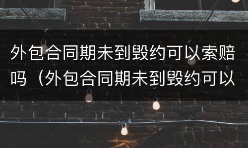 外包合同期未到毁约可以索赔吗（外包合同期未到毁约可以索赔吗怎么办）