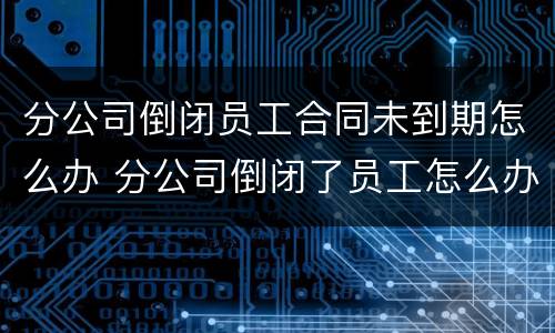 分公司倒闭员工合同未到期怎么办 分公司倒闭了员工怎么办