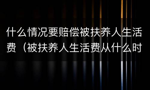 什么情况要赔偿被扶养人生活费（被扶养人生活费从什么时候开始计算）