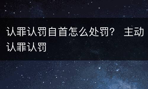 认罪认罚自首怎么处罚？ 主动认罪认罚