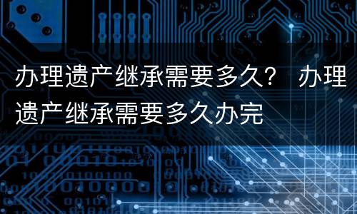 办理遗产继承需要多久？ 办理遗产继承需要多久办完