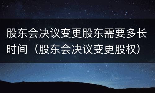 股东会决议变更股东需要多长时间（股东会决议变更股权）