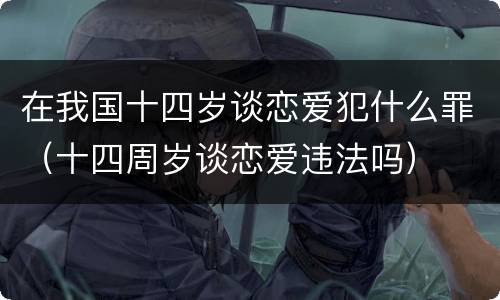 在我国十四岁谈恋爱犯什么罪（十四周岁谈恋爱违法吗）