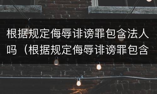 根据规定侮辱诽谤罪包含法人吗（根据规定侮辱诽谤罪包含法人吗）