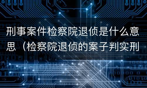 刑事案件检察院退侦是什么意思（检察院退侦的案子判实刑可能性大吗）