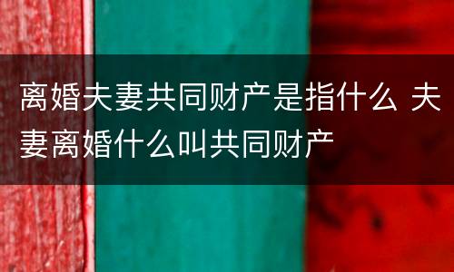 离婚夫妻共同财产是指什么 夫妻离婚什么叫共同财产