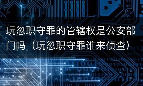 玩忽职守罪的管辖权是公安部门吗（玩忽职守罪谁来侦查）