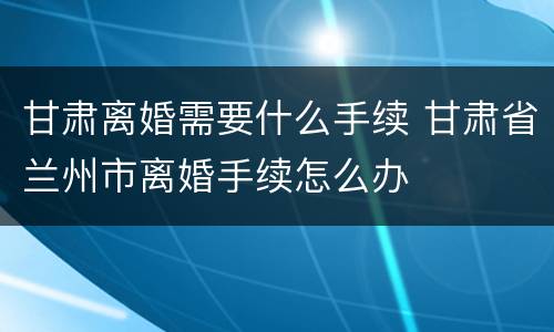 甘肃离婚需要什么手续 甘肃省兰州市离婚手续怎么办